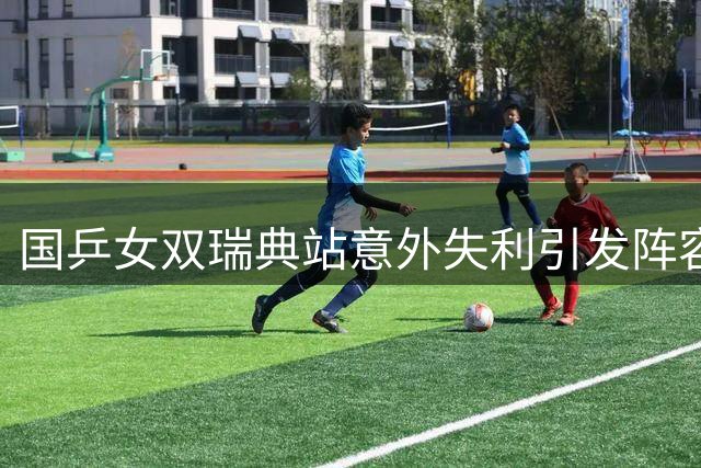 国乒女双瑞典站意外失利引发阵容调整思考